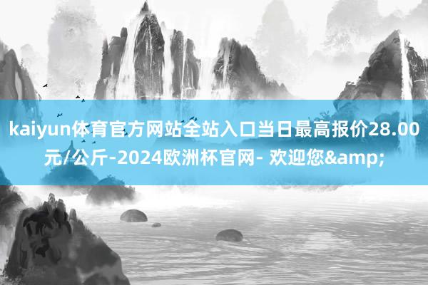 kaiyun体育官方网站全站入口当日最高报价28.00元/公斤-2024欧洲杯官网- 欢迎您&