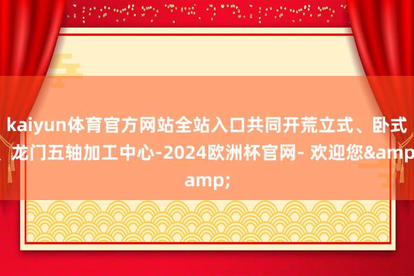 kaiyun体育官方网站全站入口共同开荒立式、卧式、龙门五轴加工中心-2024欧洲杯官网- 欢迎您&