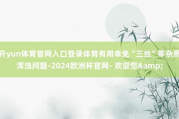 开yun体育官网入口登录体育有用幸免“三丝”等杂质浑浊问题-2024欧洲杯官网- 欢迎您&