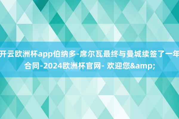 开云欧洲杯app伯纳多-席尔瓦最终与曼城续签了一年合同-2024欧洲杯官网- 欢迎您&