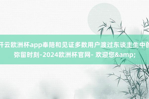 开云欧洲杯app奉陪和见证多数用户渡过东谈主生中的弥留时刻-2024欧洲杯官网- 欢迎您&