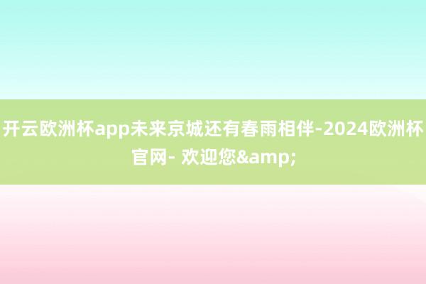 开云欧洲杯app未来京城还有春雨相伴-2024欧洲杯官网- 欢迎您&