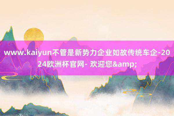 www.kaiyun不管是新势力企业如故传统车企-2024欧洲杯官网- 欢迎您&