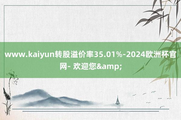 www.kaiyun转股溢价率35.01%-2024欧洲杯官网- 欢迎您&