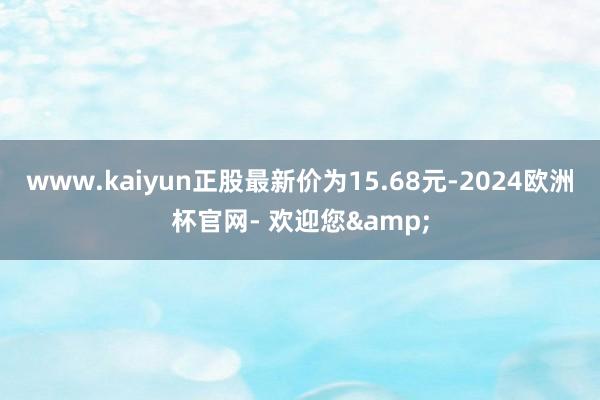 www.kaiyun正股最新价为15.68元-2024欧洲杯官网- 欢迎您&