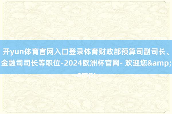 开yun体育官网入口登录体育财政部预算司副司长、金融司司长等职位-2024欧洲杯官网- 欢迎您&