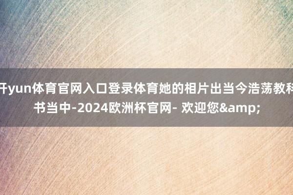 开yun体育官网入口登录体育她的相片出当今浩荡教科书当中-2024欧洲杯官网- 欢迎您&