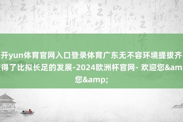 开yun体育官网入口登录体育广东无不容环境提拔齐获得了比拟长足的发展-2024欧洲杯官网- 欢迎您&