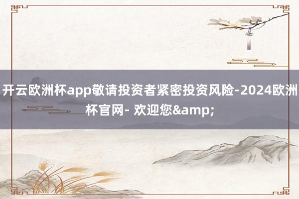 开云欧洲杯app敬请投资者紧密投资风险-2024欧洲杯官网- 欢迎您&