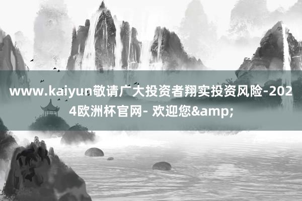 www.kaiyun敬请广大投资者翔实投资风险-2024欧洲杯官网- 欢迎您&