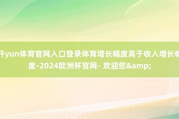 开yun体育官网入口登录体育增长幅度高于收入增长幅度-2024欧洲杯官网- 欢迎您&