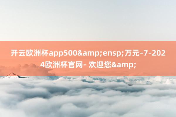 开云欧洲杯app500&ensp;万元–7-2024欧洲杯官网- 欢迎您&