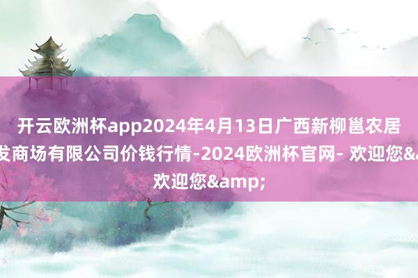 开云欧洲杯app2024年4月13日广西新柳邕农居品批发商场有限公司价钱行情-2024欧洲杯官网- 欢迎您&