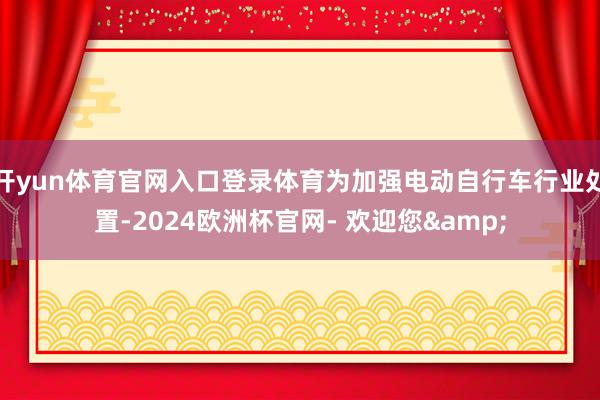 开yun体育官网入口登录体育为加强电动自行车行业处置-2024欧洲杯官网- 欢迎您&