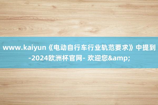 www.kaiyun　　《电动自行车行业轨范要求》中提到-2024欧洲杯官网- 欢迎您&