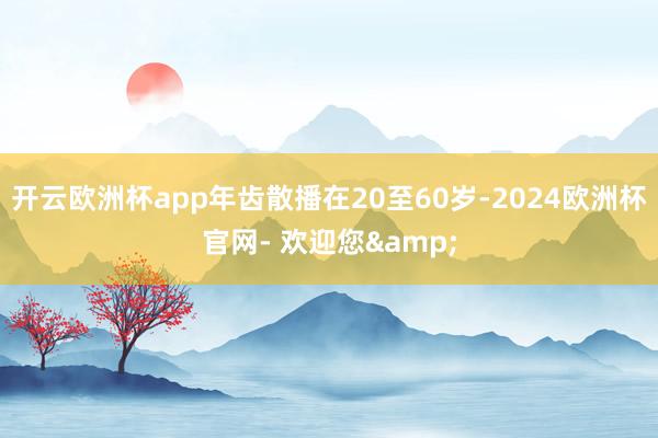 开云欧洲杯app年齿散播在20至60岁-2024欧洲杯官网- 欢迎您&