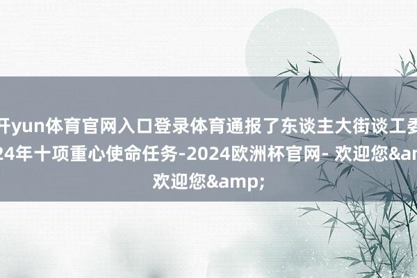 开yun体育官网入口登录体育通报了东谈主大街谈工委2024年十项重心使命任务-2024欧洲杯官网- 欢迎您&