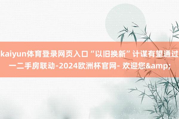 kaiyun体育登录网页入口“以旧换新”计谋有望通过一二手房联动-2024欧洲杯官网- 欢迎您&