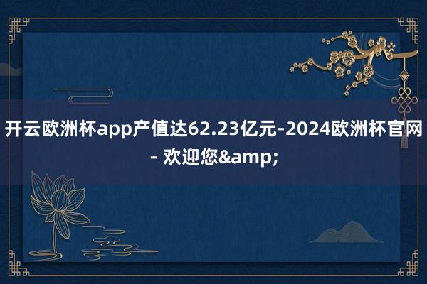 开云欧洲杯app产值达62.23亿元-2024欧洲杯官网- 欢迎您&