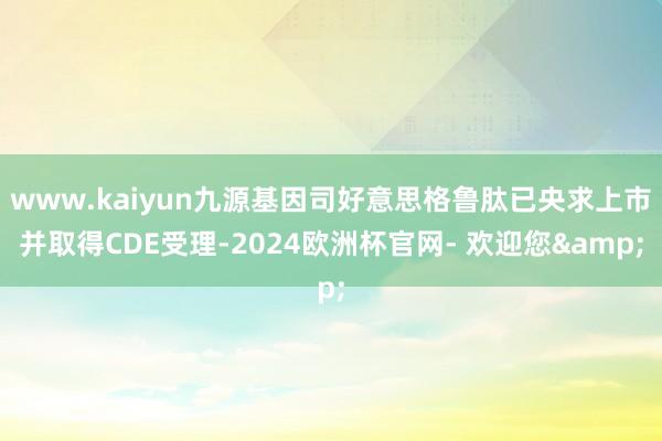 www.kaiyun九源基因司好意思格鲁肽已央求上市并取得CDE受理-2024欧洲杯官网- 欢迎您&