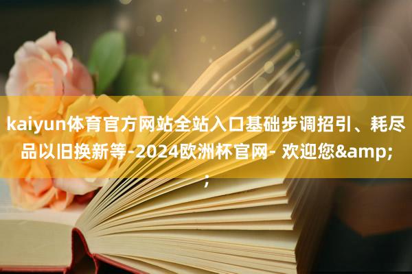 kaiyun体育官方网站全站入口基础步调招引、耗尽品以旧换新等-2024欧洲杯官网- 欢迎您&