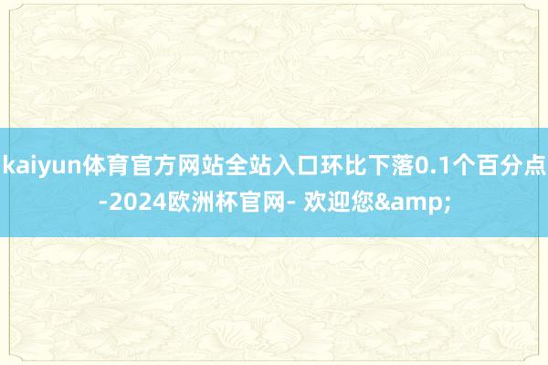 kaiyun体育官方网站全站入口环比下落0.1个百分点-2024欧洲杯官网- 欢迎您&