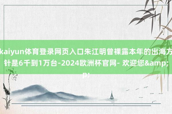 kaiyun体育登录网页入口朱江明曾裸露本年的出海方针是6千到1万台-2024欧洲杯官网- 欢迎您&