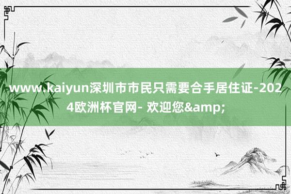 www.kaiyun深圳市市民只需要合手居住证-2024欧洲杯官网- 欢迎您&