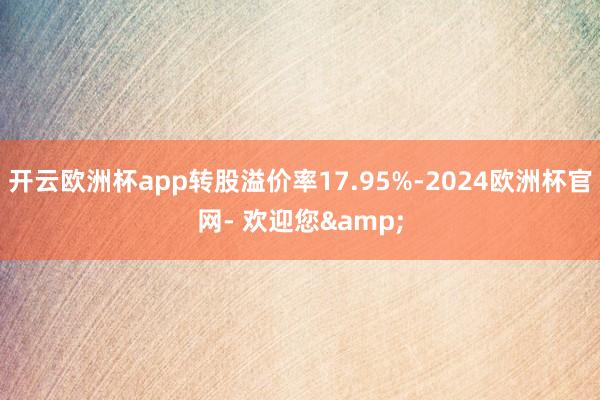 开云欧洲杯app转股溢价率17.95%-2024欧洲杯官网- 欢迎您&