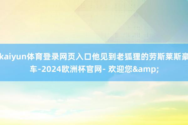 kaiyun体育登录网页入口他见到老狐狸的劳斯莱斯豪车-2024欧洲杯官网- 欢迎您&