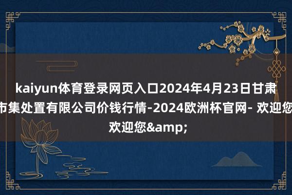 kaiyun体育登录网页入口2024年4月23日甘肃陇国源市集处置有限公司价钱行情-2024欧洲杯官网- 欢迎您&