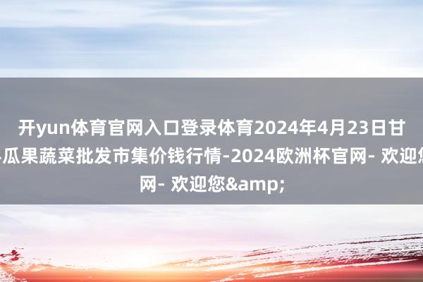 开yun体育官网入口登录体育2024年4月23日甘肃靖远县瓜果蔬菜批发市集价钱行情-2024欧洲杯官网- 欢迎您&