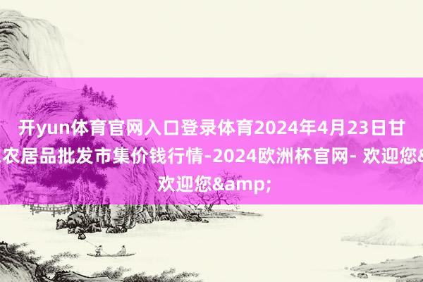 开yun体育官网入口登录体育2024年4月23日甘肃邦农农居品批发市集价钱行情-2024欧洲杯官网- 欢迎您&