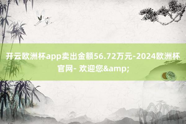 开云欧洲杯app卖出金额56.72万元-2024欧洲杯官网- 欢迎您&