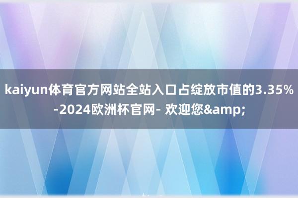 kaiyun体育官方网站全站入口占绽放市值的3.35%-2024欧洲杯官网- 欢迎您&