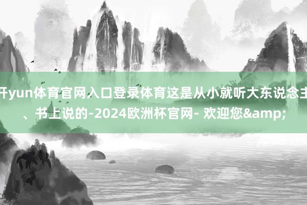 开yun体育官网入口登录体育这是从小就听大东说念主、书上说的-2024欧洲杯官网- 欢迎您&