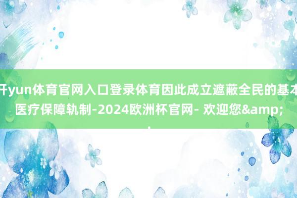 开yun体育官网入口登录体育因此成立遮蔽全民的基本医疗保障轨制-2024欧洲杯官网- 欢迎您&