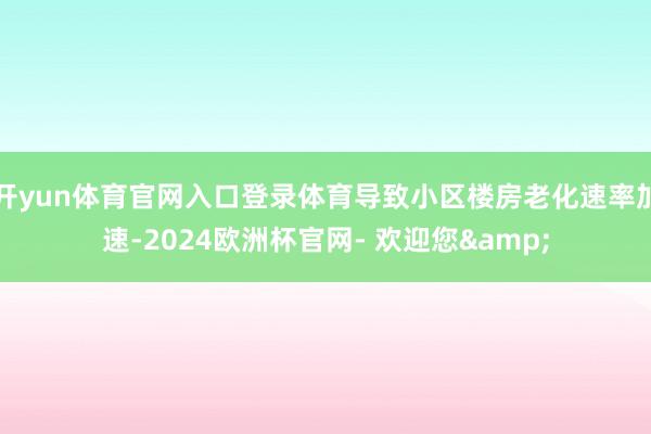 开yun体育官网入口登录体育导致小区楼房老化速率加速-2024欧洲杯官网- 欢迎您&