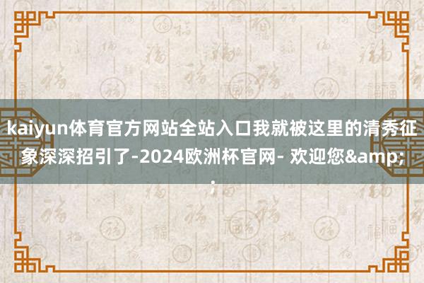 kaiyun体育官方网站全站入口我就被这里的清秀征象深深招引了-2024欧洲杯官网- 欢迎您&