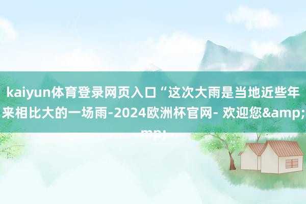 kaiyun体育登录网页入口“这次大雨是当地近些年来相比大的一场雨-2024欧洲杯官网- 欢迎您&