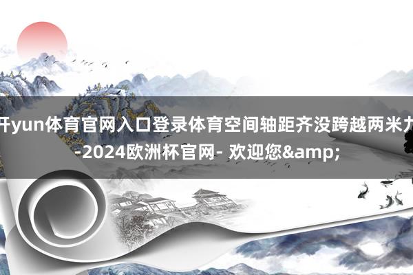 开yun体育官网入口登录体育空间轴距齐没跨越两米九-2024欧洲杯官网- 欢迎您&