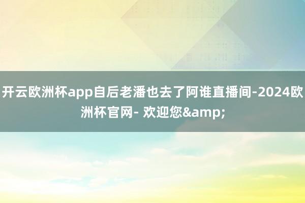 开云欧洲杯app自后老潘也去了阿谁直播间-2024欧洲杯官网- 欢迎您&