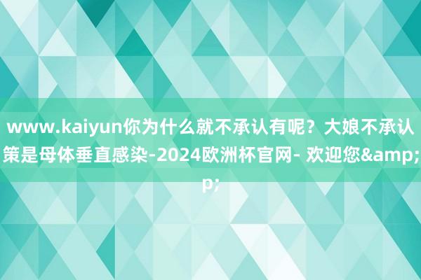 www.kaiyun你为什么就不承认有呢？大娘不承认策是母体垂直感染-2024欧洲杯官网- 欢迎您&