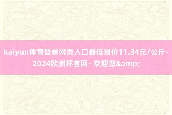 kaiyun体育登录网页入口最低报价11.34元/公斤-2024欧洲杯官网- 欢迎您&