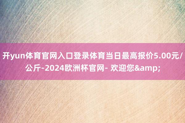 开yun体育官网入口登录体育当日最高报价5.00元/公斤-2024欧洲杯官网- 欢迎您&