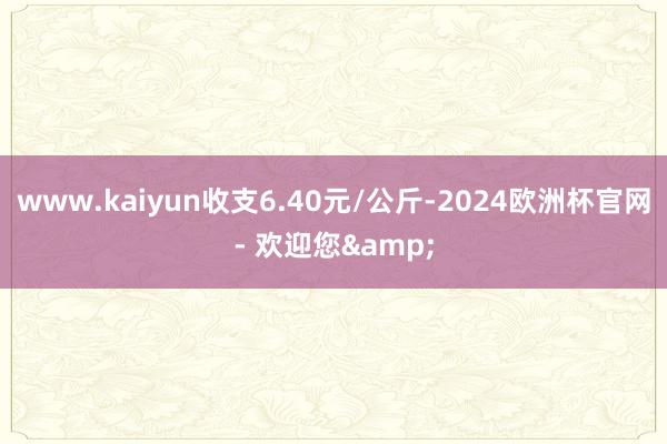 www.kaiyun收支6.40元/公斤-2024欧洲杯官网- 欢迎您&