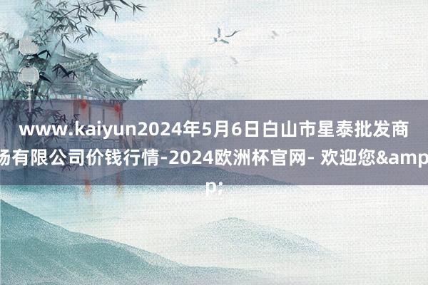 www.kaiyun2024年5月6日白山市星泰批发商场有限公司价钱行情-2024欧洲杯官网- 欢迎您&