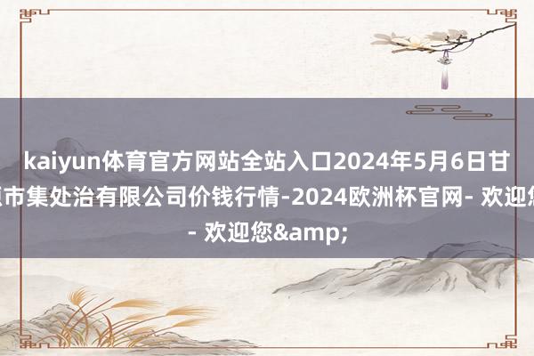 kaiyun体育官方网站全站入口2024年5月6日甘肃陇国源市集处治有限公司价钱行情-2024欧洲杯官网- 欢迎您&