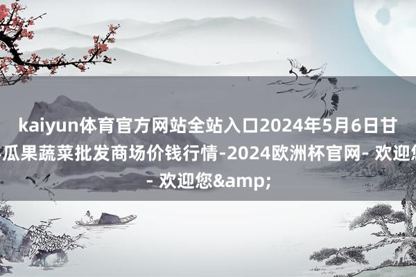 kaiyun体育官方网站全站入口2024年5月6日甘肃靖远县瓜果蔬菜批发商场价钱行情-2024欧洲杯官网- 欢迎您&