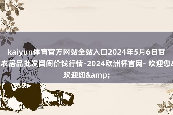 kaiyun体育官方网站全站入口2024年5月6日甘肃邦农农居品批发阛阓价钱行情-2024欧洲杯官网- 欢迎您&